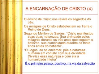 A ENCARNAÇÃO DE CRISTO (4)
O ensino de Cristo nos revela os segredos do
céu.
Os milagres de Cristo estabeleciam na Terra o
Reino de Deus.
Segundo Meliton de Sardes: “Cristo manifestou
suas duas naturezas: Sua divindade pelos
milagres durante os três anos que seguem o
batismo, sua humanidade durante os trinta
anos antes do batismo”.
“O Logos, ao se encarnar, põe a natureza
humana em contato com sua divindade.
Diviniza essa natureza e com ela a
humanidade inteira”
É o primeiro passo, positivo, na via da salvação
 