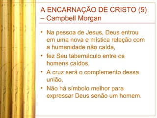 A ENCARNAÇÃO DE CRISTO (5)
– Campbell Morgan
• Na pessoa de Jesus, Deus entrou
em uma nova e mística relação com
a humanidade não caída,
• fez Seu tabernáculo entre os
homens caídos.
• A cruz será o complemento dessa
união.
• Não há símbolo melhor para
expressar Deus senão um homem.
 