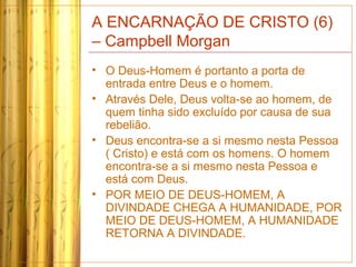 A ENCARNAÇÃO DE CRISTO (6)
– Campbell Morgan
• O Deus-Homem é portanto a porta de
entrada entre Deus e o homem.
• Através Dele, Deus volta-se ao homem, de
quem tinha sido excluído por causa de sua
rebelião.
• Deus encontra-se a si mesmo nesta Pessoa
( Cristo) e está com os homens. O homem
encontra-se a si mesmo nesta Pessoa e
está com Deus.
• POR MEIO DE DEUS-HOMEM, A
DIVINDADE CHEGA A HUMANIDADE, POR
MEIO DE DEUS-HOMEM, A HUMANIDADE
RETORNA A DIVINDADE.
 