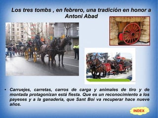 Los tres tombs , en febrero, una tradición en honor aLos tres tombs , en febrero, una tradición en honor a
Antoni AbadAntoni Abad
● Carruejes, carretas, carros de carga y animales de tiro y de
montada protagonizan está fiesta. Que es un reconocimiento a los
payeses y a la ganaderia, que Sant Boi va recuperar hace nueve
años.
INDEX
 