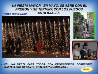 LA FIESTA MAYOR , EN MAYO, SE ABRE CON EL
PREGON Y SE TERMINA CON LOS FUEGOS
ARTIFICIALES.
● ES UNA FIESTA PARA TODOS, CON EXPOSICIONES, CORREFOCS,
CASTELLERS, GEGANTS, GRALLES Y MUCHO MÁS...
INDEX
VIDEO FESTA MAJOR
 