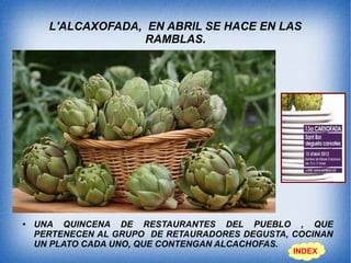 L'ALCAXOFADA, EN ABRIL SE HACE EN LAS
RAMBLAS.
● UNA QUINCENA DE RESTAURANTES DEL PUEBLO , QUE
PERTENECEN AL GRUPO DE RETAURADORES DEGUSTA, COCINAN
UN PLATO CADA UNO, QUE CONTENGAN ALCACHOFAS.
INDEX
 