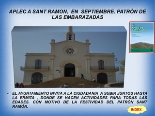 APLEC A SANT RAMON, EN SEPTIEMBRE. PATRÓN DE
LAS EMBARAZADAS
● EL AYUNTAMIENTO INVITA A LA CIUDADANIA A SUBIR JUNTOS HASTA
LA ERMITA , DONDE SE HACEN ACTIVIDADES PARA TODAS LAS
EDADES. CON MOTIVO DE LA FESTIVIDAD DEL PATRÓN SANT
RAMÓN.
INDEX
 