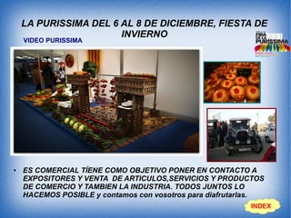 LA PURISSIMA DEL 6 AL 8 DE DICIEMBRE, FIESTA DE
INVIERNO
● ES COMERCIAL TÍENE COMO OBJETIVO PONER EN CONTACTO A
EXPOSITORES Y VENTA DE ARTICULOS,SERVICIOS Y PRODUCTOS
DE COMERCIO Y TAMBIEN LA INDUSTRIA. TODOS JUNTOS LO
HACEMOS POSIBLE y contamos con vosotros para diafrutarlas.
INDEX
VIDEO PURISSIMA
 