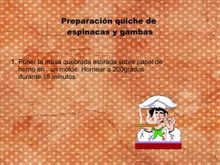 Preparación quiche de
espinacas y gambas
1. Poner la masa quebrada estirada sobre papel de
horno en un molde. Hornear a 200grados
durante 15 minutos.
 
