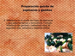 Preparación quiche de
espinacas y gambas
2. Salteamos en el aceite las hojas de espinacas
y ajos,salpimentamos y removemos 1 minuto.
Añadimos las gambas y salteamos unos 30
segundos más, retiramos y dejamos enfriar.
 