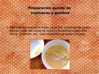 Preparación quiche de
espinacas y gambas
3. Mientrás horneamos la masa, en un bol, ponemos las cuatro
yemas y solo dos claras de huevo y lo batimos.Luego aña-
dimos : pimienta, sal , nuez moscada y el queso Gruyere.
 