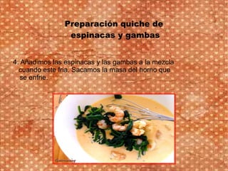 Preparación quiche de
espinacas y gambas
4. Añadimos las espinacas y las gambas a la mezcla
cuando este fria. Sacamos la masa del horno que
se enfrie.
 