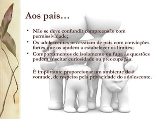 Aos pais…
• Não se deve confundir compreensão com
  permissividade;
• Os adolescentes necessitam de pais com convicções
  fortes que os ajudem a estabelecer os limites;
• Comportamentos de isolamento ou fuga às questões
  podem suscitar curiosidade ou preocupação.

  É importante proporcionar um ambiente de à
  vontade, de respeito pela privacidade do adolescente.
 
