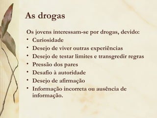 As drogas
Os jovens interessam-se por drogas, devido:
• Curiosidade
• Desejo de viver outras experiências
• Desejo de testar limites e transgredir regras
• Pressão dos pares
• Desafio à autoridade
• Desejo de afirmação
• Informação incorreta ou ausência de
  informação.
 