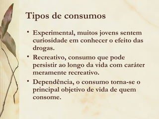 Tipos de consumos
• Experimental, muitos jovens sentem
  curiosidade em conhecer o efeito das
  drogas.
• Recreativo, consumo que pode
  persistir ao longo da vida com caráter
  meramente recreativo.
• Dependência, o consumo torna-se o
  principal objetivo de vida de quem
  consome.
 