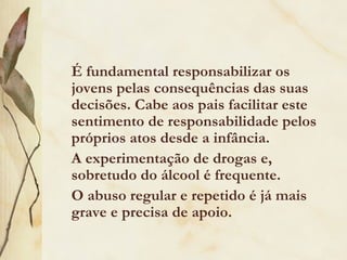É fundamental responsabilizar os
jovens pelas consequências das suas
decisões. Cabe aos pais facilitar este
sentimento de responsabilidade pelos
próprios atos desde a infância.
A experimentação de drogas e,
sobretudo do álcool é frequente.
O abuso regular e repetido é já mais
grave e precisa de apoio.
 