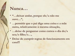 Nunca…
• “…deixar andar, porque ele/a não me
  ouve…”,
• …permitir que o pai diga uma coisa e a mãe
  outra, relativamente à mesma situação,
• …deixe de perguntar como correu o dia do/s
  seu/s filho/s…,
• Deixe de cumprir regras de funcionamento em
  casa!!!
 