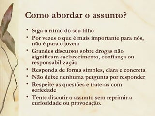 Como abordar o assunto?
• Siga o ritmo do seu filho
• Por vezes o que é mais importante para nós,
  não é para o jovem
• Grandes discursos sobre drogas não
  significam esclarecimento, confiança ou
  responsabilização
• Responda de forma simples, clara e concreta
• Não deixe nenhuma pergunta por responder
• Respeite as questões e trate-as com
  seriedade
• Tente discutir o assunto sem reprimir a
  curiosidade ou provocação.
 