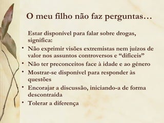 O meu filho não faz perguntas…
    Estar disponível para falar sobre drogas,
    significa:
•   Não exprimir visões extremistas nem juízos de
    valor nos assuntos controversos e “difíceis”
•   Não ter preconceitos face à idade e ao género
•   Mostrar-se disponível para responder às
    questões
•   Encorajar a discussão, iniciando-a de forma
    descontraída
•   Tolerar a diferença
 