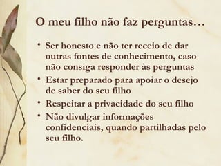 O meu filho não faz perguntas…
• Ser honesto e não ter receio de dar
  outras fontes de conhecimento, caso
  não consiga responder às perguntas
• Estar preparado para apoiar o desejo
  de saber do seu filho
• Respeitar a privacidade do seu filho
• Não divulgar informações
  confidenciais, quando partilhadas pelo
  seu filho.
 
