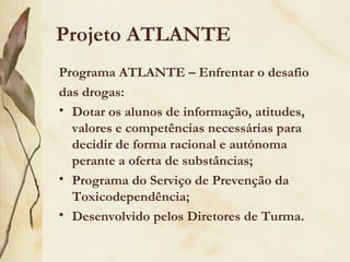 Projeto ATLANTE
Programa ATLANTE – Enfrentar o desafio
das drogas:
• Dotar os alunos de informação, atitudes,
  valores e competências necessárias para
  decidir de forma racional e autónoma
  perante a oferta de substâncias;
• Programa do Serviço de Prevenção da
  Toxicodependência;
• Desenvolvido pelos Diretores de Turma.
 
