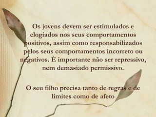 Os jovens devem ser estimulados e
   elogiados nos seus comportamentos
 positivos, assim como responsabilizados
 pelos seus comportamentos incorreto ou
negativos. É importante não ser repressivo,
        nem demasiado permissivo.

  O seu filho precisa tanto de regras e de
           limites como de afeto
 