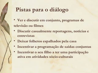 Pistas para o diálogo
• Ver e discutir em conjunto, programas de
televisão ou filmes
• Discutir casualmente reportagens, notícias e
   entrevistas
• Deixar folhetos espalhados pela casa
• Incentivar a programação de saídas conjuntas
• Incentivar o seu filho a ter uma participação
   ativa em atividades sócio-culturais
 