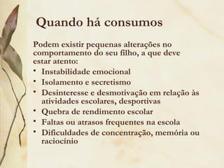 Quando há consumos
Podem existir pequenas alterações no
comportamento do seu filho, a que deve
estar atento:
• Instabilidade emocional
• Isolamento e secretismo
• Desinteresse e desmotivação em relação às
  atividades escolares, desportivas
• Quebra de rendimento escolar
• Faltas ou atrasos frequentes na escola
• Dificuldades de concentração, memória ou
  raciocínio
 