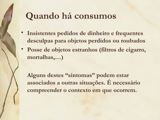 Quando há consumos
• Insistentes pedidos de dinheiro e frequentes
  desculpas para objetos perdidos ou roubados
• Posse de objetos estranhos (filtros de cigarro,
  mortalhas,…)

  Alguns destes “sintomas” podem estar
  associados a outras situações. É necessário
  compreender o contexto em que ocorrem.
 
