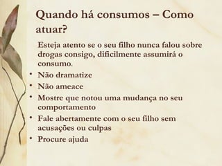 Quando há consumos – Como
    atuar?
    Esteja atento se o seu filho nunca falou sobre
    drogas consigo, dificilmente assumirá o
    consumo.
•   Não dramatize
•   Não ameace
•   Mostre que notou uma mudança no seu
    comportamento
•   Fale abertamente com o seu filho sem
    acusações ou culpas
•   Procure ajuda
 
