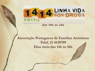 Linha Vida – SOS Droga
                   1414
      Anónima, gratuita e confidencial
             das 10h às 24h


Associação Portuguesa de Famílias Anónimas
             Telef. 21 4538709
          Dias úteis das 14h às 16h
 