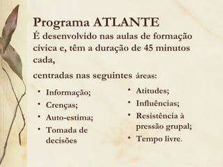 Programa ATLANTE
É desenvolvido nas aulas de formação
cívica e, têm a duração de 45 minutos
cada,
centradas nas seguintes áreas:
 •   Informação;      • Atitudes;
 •   Crenças;         • Influências;
 •   Auto-estima;     • Resistência à
 •   Tomada de          pressão grupal;
     decisões         • Tempo livre.
 