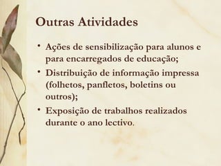 Outras Atividades
• Ações de sensibilização para alunos e
  para encarregados de educação;
• Distribuição de informação impressa
  (folhetos, panfletos, boletins ou
  outros);
• Exposição de trabalhos realizados
  durante o ano lectivo.
 