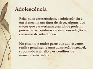 Adolescência
 Pelas suas caraterísticas, a adolescência é
 em si mesma um fator de risco. Alguns dos
 traços que caraterizam esta idade podem
 potenciar as condutas de risco em relação ao
 consumo de substâncias.

 No entanto a maior parte dos adolescentes
 realiza geralmente uma adaptação razoável,
 superando a tensão e os conflitos de
 maneira satisfatória
 
