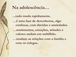 Na adolescência…
...tudo muda rapidamente.
…é uma fase de descobertas, algo
   confusas, com dúvidas e ansiedades.
…sentimentos, emoções, atitudes e
   valores andam em turbilhão.
…mudam as relações com a família e
   com os colegas.
 