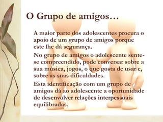 O Grupo de amigos…
 A maior parte dos adolescentes procura o
 apoio de um grupo de amigos porque
 este lhe dá segurança.
 No grupo de amigos o adolescente sente-
 se compreendido, pode conversar sobre a
 sua música, jogos, o que gosta de usar e,
 sobre as suas dificuldades.
 Esta identificação com um grupo de
 amigos dá ao adolescente a oportunidade
 de desenvolver relações interpessoais
 equilibradas.
 