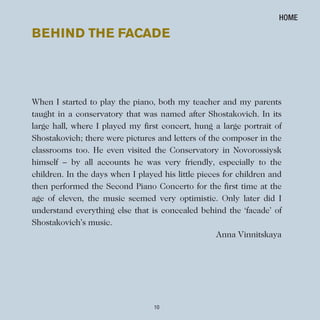 10
When I started to play the piano, both my teacher and my parents
taught in a conservatory that was named after Shostakovich. In its
large hall, where I played my first concert, hung a large portrait of
Shostakovich; there were pictures and letters of the composer in the
classrooms too. He even visited the Conservatory in Novorossiysk
himself – by all accounts he was very friendly, especially to the
children. In the days when I played his little pieces for children and
then performed the Second Piano Concerto for the first time at the
age of eleven, the music seemed very optimistic. Only later did I
understand everything else that is concealed behind the ‘facade’ of
Shostakovich’s music.
Anna Vinnitskaya
BeHIND THe FACADe
HOME
 