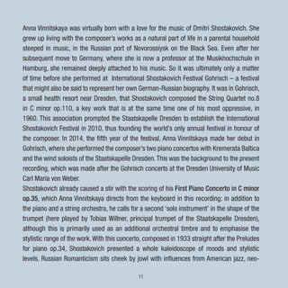 11
Anna Vinnitskaya was virtually born with a love for the music of Dmitri Shostakovich. She
grew up living with the composer’s works as a natural part of life in a parental household
steeped in music, in the Russian port of Novorossiysk on the Black Sea. Even after her
subsequent move to Germany, where she is now a professor at the Musikhochschule in
Hamburg, she remained deeply attached to his music. So it was ultimately only a matter
of time before she performed at International Shostakovich Festival Gohrisch – a festival
that might also be said to represent her own German-Russian biography. It was in Gohrisch,
a small health resort near Dresden, that Shostakovich composed the String Quartet no.8
in C minor op.110, a key work that is at the same time one of his most oppressive, in
1960. This association prompted the Staatskapelle Dresden to establish the International
Shostakovich Festival in 2010, thus founding the world’s only annual festival in honour of
the composer. In 2014, the fifth year of the festival, Anna Vinnitskaya made her debut in
Gohrisch, where she performed the composer’s two piano concertos with Kremerata Baltica
and the wind soloists of the Staatskapelle Dresden.This was the background to the present
recording, which was made after the Gohrisch concerts at the Dresden University of Music
Carl Maria von Weber.
Shostakovich already caused a stir with the scoring of his First Piano Concerto in C minor
op.35, which Anna Vinnitskaya directs from the keyboard in this recording: in addition to
the piano and a string orchestra, he calls for a second ‘solo instrument’ in the shape of the
trumpet (here played by Tobias Willner, principal trumpet of the Staatskapelle Dresden),
although this is primarily used as an additional orchestral timbre and to emphasise the
stylistic range of the work.With this concerto, composed in 1933 straight after the Preludes
for piano op.34, Shostakovich presented a whole kaleidoscope of moods and stylistic
levels. Russian Romanticism sits cheek by jowl with influences from American jazz, neo-
 