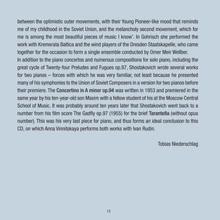 13
between the optimistic outer movements, with their Young Pioneer-like mood that reminds
me of my childhood in the Soviet Union, and the melancholy second movement, which for
me is among the most beautiful pieces of music I know’. In Gohrisch she performed the
work with Kremerata Baltica and the wind players of the Dresden Staatskapelle, who came
together for the occasion to form a single ensemble conducted by Omer Meir Wellber.
In addition to the piano concertos and numerous compositions for solo piano, including the
great cycle of Twenty-four Preludes and Fugues op.87, Shostakovich wrote several works
for two pianos – forces with which he was very familiar, not least because he presented
many of his symphonies to the Union of Soviet Composers in a version for two pianos before
their premiere. The Concertino in A minor op.94 was written in 1953 and premiered in the
same year by his ten-year-old son Maxim with a fellow student of his at the Moscow Central
School of Music. It was probably around ten years later that Shostakovich went back to a
number from his film score The Gadfly op.97 (1955) for the brief Tarantella (without opus
number). This was his very last piece for piano, and thus forms an ideal conclusion to this
CD, on which Anna Vinnitskaya performs both works with Ivan Rudin.
Tobias Niederschlag
 