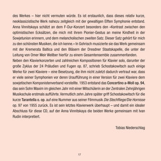 des Werkes – hier nicht vermuten würde. Es ist erstaunlich, dass dieses relativ kurze,
neoklassizistische Werk nahezu zeitgleich mit der gewaltigen Elften Symphonie entstand.
Anna Vinnitskaya schätzt an dem F-Dur-Konzert besonders den »Kontrast zwischen den
optimistischen Ecksätzen, die mich mit ihrem Pionier-Gestus an meine Kindheit in der
Sowjetunion erinnern, und dem melancholischen zweiten Satz. Dieser Satz gehört für mich
zu den schönsten Musiken, die ich kenne.« In Gohrisch musizierte sie das Werk gemeinsam
mit der Kremerata Baltica und den Bläsern der Dresdner Staatskapelle, die unter der
Leitung von Omer Meir Wellber hierfür zu einem Gesamtensemble zusammenfanden.
Neben den Klavierkonzerten und zahlreichen Kompositionen für Klavier solo, darunter der
große Zyklus der 24 Präludien und Fugen op. 87, schrieb Schostakowitsch auch einige
Werke für zwei Klaviere – eine Besetzung, die ihm nicht zuletzt dadurch vertraut war, dass
er viele seiner Symphonien vor deren Uraufführung in einer Version für zwei Klaviere dem
sowjetischen Komponistenverband vorstellte. 1953 entstand das Concertino a-Moll op. 94,
das sein Sohn Maxim im gleichen Jahr mit einer Mitschülerin an der Zentralen Zehnjährigen
Musikschule erstmals aufführte.Vermutlich zehn Jahre später griff Schostakowitsch für die
kurze Tarantella o. op. auf eine Nummer aus seiner Filmmusik Die Stechfliege/Die Hornisse
op. 97 von 1955 zurück. Es ist sein letztes Klavierwerk überhaupt – und damit ein idealer
Abschluss für diese CD, auf der Anna Vinnitskaya die beiden Werke gemeinsam mit Ivan
Rudin interpretiert.
Tobias Niederschlag
17
 