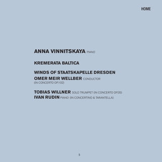 5
ANNA VINNITSKAYA PIANO
KremerATA BAlTICA
WINDS OF STAATSKAPelle DreSDeN
Omer meIr WellBer CONDUCTOR
(IN CONCERTO OP.102)
TOBIAS WIllNer sOlO TRUmPET (IN CONCERTO OP.35)
IVAN ruDIN PIANO (IN CONCERTINO & TARANTEllA)
HOME
 