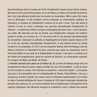 7
Anna Vinnitskaya aime la musique de Dmitri Chostakovitch depuis sa plus tendre enfance.
Née dans le port russe de Novorossiisk,sur la mer Noire,au milieu d’une famille musicienne,
elle a tout naturellement grandi avec les œuvres du compositeur. Même après être venue
vivre en Allemagne, où elle enseigne comme professeur au conservatoire supérieur de
Hambourg, la musique de Chostakovitch continue de lui tenir à cœur. Tout cela devait la
conduire un jour ou l’autre à participer aux Journées internationales Chostakovitch de
Gohrisch – un festival qui reflète à sa façon sa biographie germano-russe : c’est à Gohrisch,
une petite ville thermale non loin de Dresde, que Chostakovitch composa son huitième
quatuor à cordes, en ut mineur, op. 110, une œuvre clef et l’une des plus impressionnantes
du compositeur. Saisissant ce prétexte, la Staatskapelle de Dresde organise depuis 2010
en ce lieu les Journées internationales Chostakovitch, le seul festival annuel au monde
consacré à ce compositeur. En 2014, lors du cinquième festival,Anna Vinnitskaya a fait ses
débuts à Gohrisch en interprétant les deux concertos pour piano du compositeur avec la
Kremerata Baltica et les vents de la Staatskapelle de Dresde. C’est dans ce contexte qu’a
été réalisé cet enregistrement, après les concerts de Gohrisch, au conservatoire supérieur
de musique Carl Maria von Weber de Dresde.
Le Premier Concerto pour piano en ut mineur op. 35, qu’Anna Vinnitskaya dirige dans cet
enregistrement depuis le piano, frappe d’emblée par son instrumentation : à côté du piano
et d’un orchestre à cordes, il fait intervenir un deuxième « instrument soliste », la trompette
(que joue ici le trompettiste solo de la Staatskapelle de Dresde, Tobias Willner), mais qui a
surtout pour fonction d’ajouter une couleur sonore orchestrale supplémentaire et de mettre
en valeur l’éventail stylistique de l’œuvre.Composé en 1933 dans le voisinage immédiat des
préludes pour piano op. 34, ce concerto présente tout un kaléidoscope d’atmosphères et de
registres stylistiques. Des éléments évoquant le romantisme russe y côtoient des aspects
 