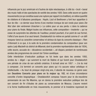 HOME
influencés par le jazz américain et d’autres de style néoclassique, à côté du « bruit » banal
des music-halls et des spectacles de variété des années 1920. Dans cette œuvre en quatre
mouvements (ce qui constitue aussi une rupture par rapport à la tradition),on relève quantité
de citations et d’allusions parodiques : Haydn, Liszt et Beethoven y font leur apparition à
tour de rôle – ce dernier sous forme d’une mention ironique de son rondo pour piano Die
Wut über den verlorenen Groschen (« La colère pour un sou perdu ») dans la cadence
pour piano du finale. Malgré toutes ces influences, cette composition « insolente », qui ne
cesse de surprendre les attentes de l’auditeur, produit pourtant, d’un point de vue formel,
l’effet d’une œuvre d’un seul tenant. Chostakovitch lui-même en parlait comme d’« un défi
moqueur lancé au caractère conservateur et sérieux du type du concerto classique ». Rien
d’étonnant à ce que, à la suite de la première condamnation du compositeur (pour son
opéra Lady Macbeth du district de Mtsensk, dont la première représentation date de 1934),
cette œuvre, accusée de « décadence occidentale », ait disparu pendant de nombreuses
années des programmes de concert de l’Union soviétique.
Cette interdiction d’exécution publique ne fut levée que dans les années 1950,
années du « dégel » qui suivirent la mort de Staline et qui furent pour Chostakovitch
une période de crise de son activité créatrice. Il écrivait ainsi en 1957 : « J’ai du mal
à composer. J’ai terminé un concerto pour piano qui n’a aucune valeur artistique ni
intellectuelle. » Au bout de presque vingt-cinq ans, il aborda de nouveau ce genre avec
son Deuxième Concerto pour piano en fa majeur op. 102, né d’une circonstance
concrète d’ordre biographique : Chostakovitch composa l’œuvre pour le dix-neuvième
anniversaire de son fils Maxime, qui en donna la première exécution publique lors de
son concert de fin d’études de piano au conservatoire de Moscou. L’œuvre revient
à la forme traditionnelle en trois mouvements, le premier et le troisième rayonnant de
8
 