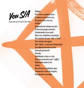 Douglas Germano | Everaldo F. Silva | 2007
Polidez:
Fino trato na plateia atroz.
O aplauso satisfeito à vez
De quem cala a tua voz.
Palidez:
Engomada da cabeça aos pés.
O discurso prega sensatez,
Condenando-te ao revés
Outra vez, holofotes à evolução.
Teu espanto diz que “não”, é “sim”!
Um cinismo sem igual...
Sem ‘talvez’, o sucesso à disposição.
Teu silêncio do início ao fim:
Invenção gerencial
Sisudez:
Embalando a tese e o viés.
A lacuna preenche com: “inglês”
Rejeitando quem tu és.
Avidez:
Reverência no auditório após
aclamarem o bem do freguês,
Renegando-te ao algoz
 