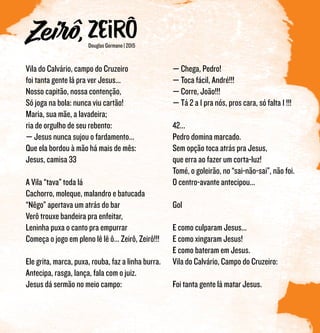 Douglas Germano | 2015
Vila do Calvário, campo do Cruzeiro
foi tanta gente lá pra ver Jesus...
Nosso capitão, nossa contenção,
Só joga na bola: nunca viu cartão!
Maria, sua mãe, a lavadeira;
ria de orgulho de seu rebento:
— Jesus nunca sujou o fardamento...
Que ela bordou à mão há mais de mês:
Jesus, camisa 33
A Vila “tava” toda lá
Cachorro, moleque, malandro e batucada
“Nêgo” apertava um atrás do bar
Verô trouxe bandeira pra enfeitar,
Leninha puxa o canto pra empurrar
Começa o jogo em pleno lê lê ô... Zeirô, Zeirô!!!
Ele grita, marca, puxa, rouba, faz a linha burra.
Antecipa, rasga, lança, fala com o juiz.
Jesus dá sermão no meio campo:
— Chega, Pedro!
— Toca fácil, André!!!
— Corre, João!!!
— Tá 2 a 1 pra nós, pros cara, só falta 1 !!!
42...
Pedro domina marcado.
Sem opção toca atrás pra Jesus,
que erra ao fazer um corta-luz!
Tomé, o goleirão, no “sai-não-sai”, não foi.
O centro-avante antecipou...
Gol
E como culparam Jesus...
E como xingaram Jesus!
E como bateram em Jesus.
Vila do Calvário, Campo do Cruzeiro:
Foi tanta gente lá matar Jesus.
 