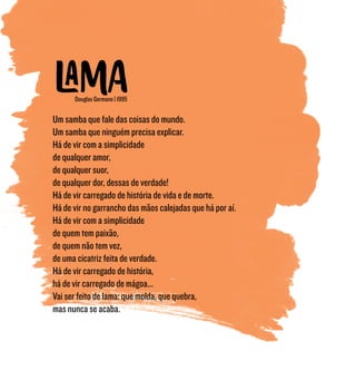 Douglas Germano | 1995
Um samba que fale das coisas do mundo.
Um samba que ninguém precisa explicar.
Há de vir com a simplicidade
de qualquer amor,
de qualquer suor,
de qualquer dor, dessas de verdade!
Há de vir carregado de história de vida e de morte.
Há de vir no garrancho das mãos calejadas que há por aí.
Há de vir com a simplicidade
de quem tem paixão,
de quem não tem vez,
de uma cicatriz feita de verdade.
Há de vir carregado de história,
há de vir carregado de mágoa...
Vai ser feito de lama: que molda, que quebra,
mas nunca se acaba.
 