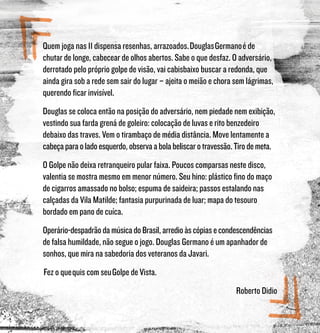 Quem joga nas 11 dispensa resenhas, arrazoados. Douglas Germano é de
chutar de longe, cabecear de olhos abertos. Sabe o que desfaz. O adversário,
derrotado pelo próprio golpe de visão, vai cabisbaixo buscar a redonda, que
ainda gira sob a rede sem sair do lugar – ajeita o meião e chora sem lágrimas,
querendo ficar invisível.
Douglas se coloca então na posição do adversário, nem piedade nem exibição,
vestindo sua farda grená de goleiro: colocação de luvas e rito benzedeiro
debaixo das traves. Vem o tirambaço de média distância. Move lentamente a
cabeçaparaoladoesquerdo,observaabolabeliscarotravessão.Tirodemeta.
O Golpe não deixa retranqueiro pular faixa. Poucos comparsas neste disco,
valentia se mostra mesmo em menor número. Seu hino: plástico fino do maço
de cigarros amassado no bolso; espuma de saideira; passos estalando nas
calçadas da Vila Matilde; fantasia purpurinada de luar; mapa do tesouro
bordado em pano de cuíca.
Operário-despadrãodamúsicadoBrasil,arredioàscópiasecondescendências
de falsa humildade, não segue o jogo. Douglas Germano é um apanhador de
sonhos, que mira na sabedoria dos veteranos da Javari.
 Fez o que quis com seu Golpe de Vista.
Roberto Didio
 