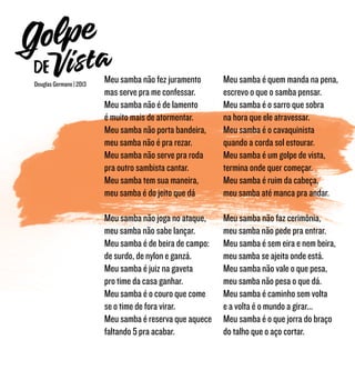 Meu samba não fez juramento
mas serve pra me confessar.
Meu samba não é de lamento
é muito mais de atormentar.
Meu samba não porta bandeira,
meu samba não é pra rezar.
Meu samba não serve pra roda
pra outro sambista cantar.
Meu samba tem sua maneira,
meu samba é do jeito que dá
Meu samba não joga no ataque,
meu samba não sabe lançar.
Meu samba é de beira de campo:
de surdo, de nylon e ganzá.
Meu samba é juiz na gaveta
pro time da casa ganhar.
Meu samba é o couro que come
se o time de fora virar.
Meu samba é reserva que aquece
faltando 5 pra acabar.
Meu samba é quem manda na pena,
escrevo o que o samba pensar.
Meu samba é o sarro que sobra
na hora que ele atravessar.
Meu samba é o cavaquinista
quando a corda sol estourar.
Meu samba é um golpe de vista,
termina onde quer começar.
Meu samba é ruim da cabeça,
meu samba até manca pra andar.
Meu samba não faz cerimônia,
meu samba não pede pra entrar.
Meu samba é sem eira e nem beira,
meu samba se ajeita onde está.
Meu samba não vale o que pesa,
meu samba não pesa o que dá.
Meu samba é caminho sem volta
e a volta é o mundo a girar...
Meu samba é o que jorra do braço
do talho que o aço cortar.
Douglas Germano | 2013
 