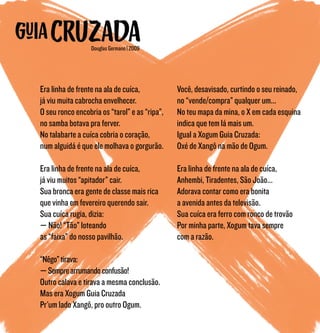 Era linha de frente na ala de cuíca,
já viu muita cabrocha envelhecer.
O seu ronco encobria os “tarol” e as “ripa”,
no samba botava pra ferver.
No talabarte a cuíca cobria o coração,
num alguidá é que ele molhava o gorgurão.
Era linha de frente na ala de cuíca,
já viu muitos “apitador” cair.
Sua bronca era gente de classe mais rica
que vinha em fevereiro querendo sair.
Sua cuíca rugia, dizia:
— Não! “Tão” loteando
as “faixa” do nosso pavilhão.
“Nêgo”tirava:
—Semprearrumandoconfusão!
Outro calava e tirava a mesma conclusão.
Mas era Xogum Guia Cruzada
Pr’um lado Xangô, pro outro Ogum.
Você, desavisado, curtindo o seu reinado,
no “vende/compra” qualquer um...
No teu mapa da mina, o X em cada esquina
indica que tem lá mais um.
Igual a Xogum Guia Cruzada:
Oxé de Xangô na mão de Ogum.
Era linha de frente na ala de cuíca,
Anhembi, Tiradentes, São João...
Adorava contar como era bonita
a avenida antes da televisão.
Sua cuíca era ferro com ronco de trovão
Por minha parte, Xogum tava sempre
com a razão.
Douglas Germano | 2009
 