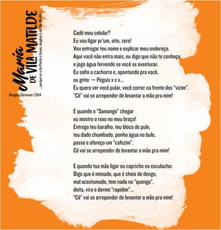 Douglas Germano | 2014
Cadê meu celular?
Eu vou ligar pr’um, oito, zero!
Vou entregar teu nome e explicar meu endereço.
Aqui você não entra mais, eu digo que não te conheço
e jogo água fervendo se você se aventurar.
Eu solto o cachorro e, apontando pra você,
eu grito: — Péguix x x x...
Eu quero ver você pular, você correr na frente dos “vizim”.
“Cê” vai se arrepender de levantar a mão pra mim!
E quando o “Samango” chegar
eu mostro o roxo no meu braço!
Entrego teu baralho, teu bloco de pule,
teu dado chumbado, ponho água no bule,
passo e ofereço um “cafezim”.
Cê vai se arrepender de levantar a mão pra mim!
E quando tua mãe ligar eu capricho no esculacho:
Digo que é mimado, que é cheio de dengo,
mal acostumado, tem nada no “quengo”,
deita, vira e dorme “rapidim”...
“Cê” vai se arrepender de levantar a mão pra mim!
...porqueseadaPenhaébrava,imagineadaVilaMatilde.
 