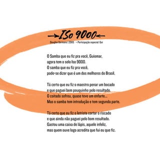 Douglas Germano | 2005 – Participação especial: Gui
O Samba que eu fiz pra você, Guiomar,
agora tem o selo Iso 9000.
O samba que eu fiz pra você,
pode-se dizer que é um dos melhores do Brasil.
Tá certo que eu fiz o maestro penar um bocado
e que paguei bem pouquinho pelo resultado.
O coitado sofreu, quase teve um enfarte...
Mas o samba tem introdução e tem segunda parte.
Tá certo que eu fiz o letrista cortar o riscado
e que ainda não paguei pelo bom resultado.
Gastou uma caixa de lápis, aquele infeliz,
mas quem ouve logo acredita que fui eu que fiz.
 