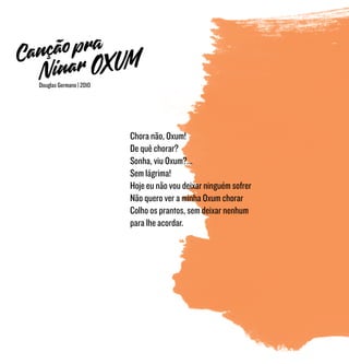 Chora não, Oxum!
De quê chorar?
Sonha, viu Oxum?...
Sem lágrima!
Hoje eu não vou deixar ninguém sofrer
Não quero ver a minha Oxum chorar
Colho os prantos, sem deixar nenhum
para lhe acordar.
Douglas Germano | 2010
 