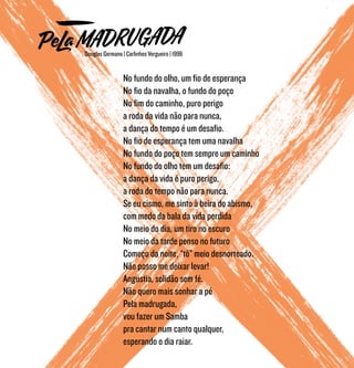No fundo do olho, um fio de esperança
No fio da navalha, o fundo do poço
No fim do caminho, puro perigo
a roda da vida não para nunca,
a dança do tempo é um desafio.
No fio de esperança tem uma navalha
No fundo do poço tem sempre um caminho
No fundo do olho tem um desafio:
a dança da vida é puro perigo,
a roda do tempo não para nunca.
Se eu cismo, me sinto à beira do abismo,
com medo da bala da vida perdida
No meio do dia, um tiro no escuro
No meio da tarde penso no futuro
Começo da noite, “tô” meio desnorteado.
Não posso me deixar levar!
Angustia, solidão sem fé.
Não quero mais sonhar a pé
Pela madrugada,
vou fazer um Samba
pra cantar num canto qualquer,
esperando o dia raiar.
Douglas Germano | Carlinhos Vergueiro | 1996
 