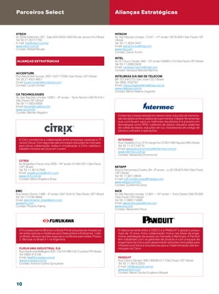 Parceiros Select                                                                Alianças Estratégicas


Xtech                                                                           Hitachi
Av. 28 de Setembro, 307 - Sala 204 | 20551-030 | Rio de Janeiro | RJ | Brasil   Av. das Nações Unidas, 11.541 - 11º andar | 4578-000 | São Paulo | SP
Tel: 55 21 2577-7755                                                            | Brasil
E-mail: info@xtech.com.br                                                       Tel: 55 11 3524-3447
www.xtech.com.br                                                                Email: diana.trivino@hds.com
Contato: Rafael Rangel                                                          www.hds.com
                                                                                Contato: Diana Triviño

                                                                                Intel
 ALIANÇAS estratégicas                                                          Av. Dr. Chucri Zaidan, 940 - 10º andar | 04583-110 | São Paulo | SP | Brasil
                                                                                Tel: 55 11 3365-5632
                                                                                Email: vanessa.martins@intel.com
                                                                                Contato: Vanessa Marotta Martins
Accenture
Rua Alexandre Dumas, 2501 | 04717-000 | Sao Paulo | SP | Brasil                 INTELBRAS S/A IND DE TELECOM
Tel: 55 21 4501-4851                                                            BR 101, KM 213 | São José | SC | Brasil
Email: lucien.cohen@accenture.com                                               Tel: 0800 7042767
Contato: Lucien Cohen                                                           Email: maria.ungaretti@intelbras.com.br
                                                                                www.intelbras.com.br
                                                                                Contato: Maria Helena Ungaretti
CA technologies
Av. das Nações Unidas, 12901 - 6º andar - Torre Norte | 04578-910 |
São Paulo | SP | Brasil
Tel: 55 11 5503-6000
Email: lamarketing@ca.com
www.ca.com/br
Contato: Marilan Bagatini
                                                                                  A Intermec é especializada em desenvolver soluções de transmis-
                                                                                  são de dados entre a cadeia de suprimentos, integrar ferramentas
                                                                                  que contribuem para os melhores resultados e é pioneira em
                                                                                  tecnologias como RFID, coletores de dados robustos, sistemas
                                                                                  de coleta de dados, soluções de voz, impressoras de código de
                                                                                  barras e software e aplicações.


  A Citrix transforma a colaboração entre empresas, pessoas e TI                  intermec
  na era Cloud. Com algumas das principais soluções do mercado                    Rua Oswaldo Cruz, 615 | Varginha | 37501-168 | Itajubá | MG | Brasil
  para cloud, colaboração, redes e virtualização, a Citrix viabiliza o            Tel: 55 11 3711-6770
  trabalho móvel e serviços em nuvem.                                             Email: alexandra.drummond@intermec.com.br
                                                                                  www.intermec.com.br
                                                                                  Contato: Alexandra Drummond

  Citrix
  Av. Brigadeiro Faria Lima, 2055 - 16º andar | 01452-001 | São Paulo
  | SP | Brasil                                                                 NetApp
  Tel: 55 11 3014-7900                                                          Rua Dr. Fernandes Coelho, 64 - 4º andar - cj. 42 | 05423-040 | São Paulo
  Email: angelica.rosa@citrix.com                                               | SP | Brasil
  www.citrix.com.br                                                             Tel: 55 11 3811 6644
  Contato: Maria Angelica Rosa                                                  E-mail: xdl-contato-brasil@netapp.com
                                                                                www.netapp.com/br/
                                                                                Contato: Guilherme Ginjo

EMC                                                                             NICE
Rua Verbo Divino, 1488 - 4º andar | 04719-914 | São Paulo | SP | Brasil         Av. das Nações Unidas, 12.901 – 10º andar – Torre Oeste | 04578-000
Tel: 55 11 5185-8800                                                            | São Paulo | SP | Brasil
Email: atendimento_brasil@emc.com                                               Tel: 55 11 96617-2985
www.emc.com                                                                     Email: alexandre.paiva@nice.com
Contato: Ricardo Palma                                                          www.nice.com
                                                                                Contato: Alexandre Paiva




  A Furukawa está há 38 anos no Brasil. Provê soluções de infraestrura            O relacionamento entre a CISCO e a PANDUIT é global e possui
  de redes ópticas e metálicas para Datacenters e Enterprise. Líder               mais de 10 anos. Inclui colaboração mútua nas áreas de enge-
  no Brasil, oferece opções seguras e confiáveis para redes. Possui               nharia, estratégias de acesso ao mercado e filantropia. A Panduit
  2 fábricas no Brasil e 1 na Argentina.                                          tem trabalhado com os gerentes de produto e com a equipe de
                                                                                  engenharia da Cisco para desenvolver soluções otimizadas para
                                                                                  infraestrutura física e arquiteturas para a implementação das tec-
  FURUKAWA INDUSTRIAL S/A                                                         nologias da Cisco.
  Rua Hasdrubal Bellegard, 820 - CIC | 81460-120 | Curitiba | PR | Brasil
  Tel: 0800-412100
  Email: fisa@furukawa.com.br                                                     PANDUIT
  www.furukawa.com.br                                                             Rua Cenno Sbrighi, 595 | 05036-011 | São Paulo | SP | Brasil
  Contato: Antonio Carlos Gonçalves                                               Tel: 55 11 3613-2353
                                                                                  E-mail: info@panduit.com.br
                                                                                  www.panduit.com
                                                                                  Contato: Maria Cecilia Scigliano Miquel



10
 